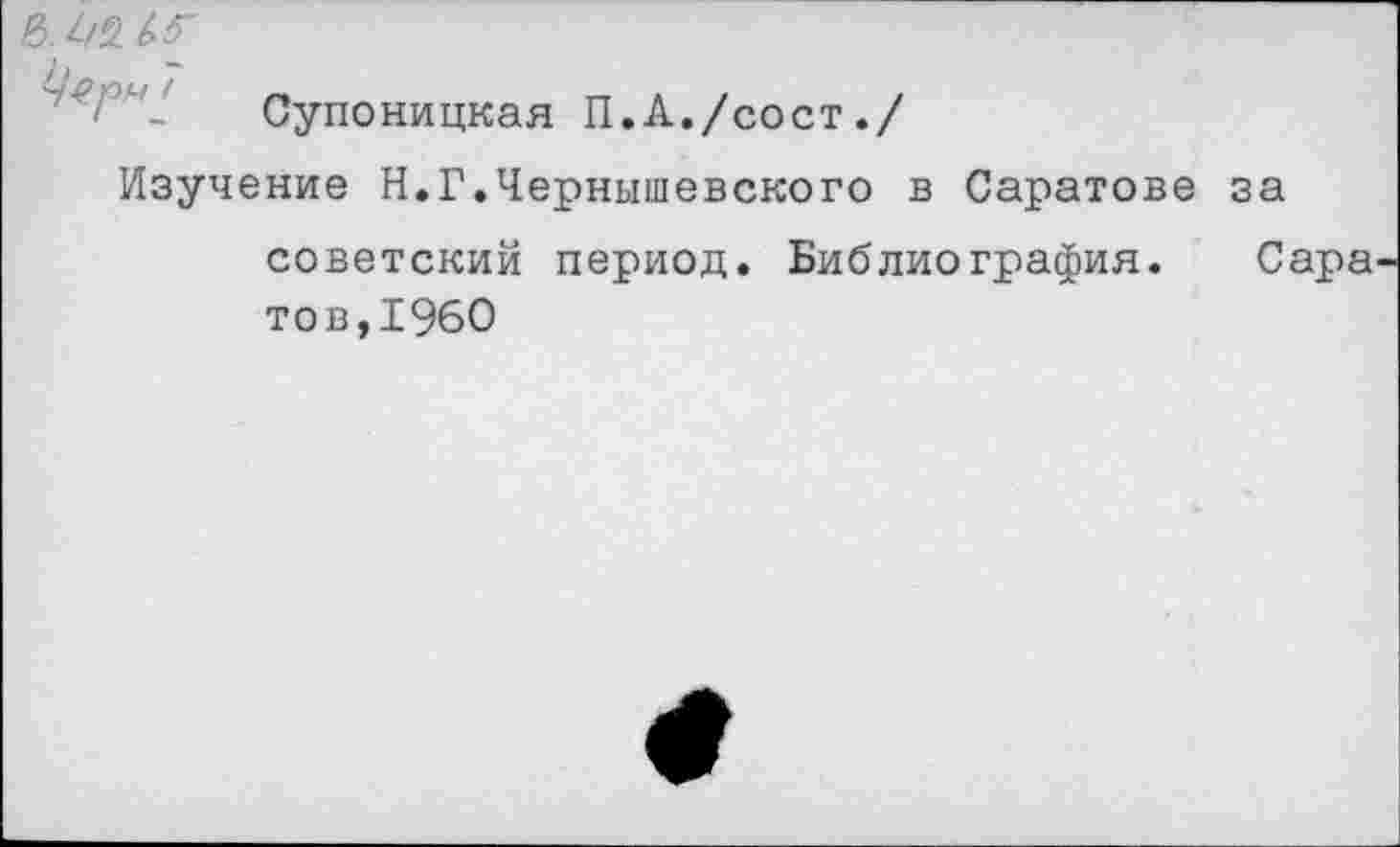 ﻿Супоницкая П.А./сост./
Изучение Н.Г.Чернышевского в Саратове за советский период. Библиография. Сара
тов,1960